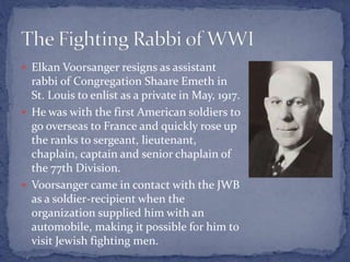  Elkan Voorsanger resigns as assistant
rabbi of Congregation Shaare Emeth in
St. Louis to enlist as a private in May, 1917.
 He was with the first American soldiers to
go overseas to France and quickly rose up
the ranks to sergeant, lieutenant,
chaplain, captain and senior chaplain of
the 77th Division.
 Voorsanger came in contact with the JWB
as a soldier-recipient when the
organization supplied him with an
automobile, making it possible for him to
visit Jewish fighting men.
 
