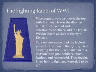  Voorsanger always went over the top
with his men. He was the division
burial officer, school and
entertainment officer, and the Jewish
Welfare Board adviser to the 77th
Division.
 Captain Voorsanger had the highest
praise for the men in the 77th, quoted
as saying that the "Jewish men in this
division were good soldiers, brave,
fearless, and resourceful. They fought,
knew how to fight and were glad to do
it."
 