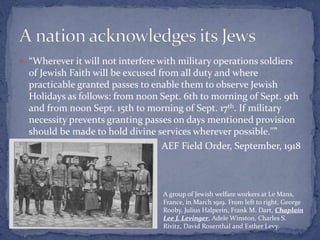  “Wherever it will not interfere with military operations soldiers
of Jewish Faith will be excused from all duty and where
practicable granted passes to enable them to observe Jewish
Holidays as follows: from noon Sept. 6th to morning of Sept. 9th
and from noon Sept. 15th to morning of Sept. 17th. If military
necessity prevents granting passes on days mentioned provision
should be made to hold divine services wherever possible."”
AEF Field Order, September, 1918
A group of Jewish welfare workers at Le Mans,
France, in March 1919. From left to right, George
Rooby, Julius Halperin, Frank M. Dart, Chaplain
Lee J. Levinger, Adele Winston, Charles S.
Rivitz, David Rosenthal and Esther Levy.
 