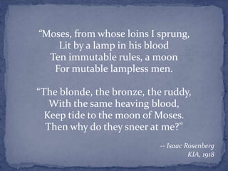 “Moses, from whose loins I sprung,
Lit by a lamp in his blood
Ten immutable rules, a moon
For mutable lampless men.
“The blonde, the bronze, the ruddy,
With the same heaving blood,
Keep tide to the moon of Moses.
Then why do they sneer at me?”
-- Isaac Rosenberg
KIA, 1918
 