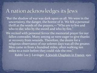 “But the shadow of war was dark upon us all. We were in the
uncertainty, the danger, the horror of it. We felt a personal
thrill at the words of the prayers,—"Who are to live and
who to die; who by the sword and who by fire."
We recited with personal fervor the memorial prayer for our
fallen comrades. Many among us were eager to give thanks
at recovery from wounds. Therefore, the desire for a
religious observance of our solemn days was all the greater.
Men came in from a hundred miles, often walking ten
miles to a train before they could ride the rest.”
Rabbi Lee J. Levinger, A Jewish Chaplain in France, 1921
 