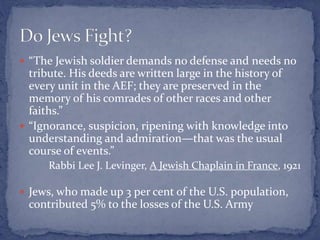 “The Jewish soldier demands no defense and needs no
tribute. His deeds are written large in the history of
every unit in the AEF; they are preserved in the
memory of his comrades of other races and other
faiths.”
 “Ignorance, suspicion, ripening with knowledge into
understanding and admiration—that was the usual
course of events.”
Rabbi Lee J. Levinger, A Jewish Chaplain in France, 1921
 Jews, who made up 3 per cent of the U.S. population,
contributed 5% to the losses of the U.S. Army
 