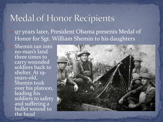  97 years later, President Obama presents Medal of
Honor for Sgt. William Shemin to his daughters
 Shemin ran into
no-man’s land
three times to
carry wounded
soldiers back to
shelter. At 19-
years-old,
Shemin took
over his platoon,
leading his
soldiers to safety
and suffering a
bullet wound to
the head
 