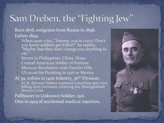  Born 1878, emigrates from Russia in 1898.
 Enlists 1899.
 When aunt cries, "Sammy, you’re crazy! Don't
you know soldiers get killed?” he replies,
"Maybe, but they don’t charge you anything to
eat.”
 Serves in Philippines, China, Texas
 Central American Soldier of Fortune
 Mexican Revolution with Pancho Villa
 US scout for Pershing in 1916 in Mexico
 At 39, enlists in 141st Infantry, 36th Division.
 At St. Etienne Dreben captured a machine-gun nest,
killing forty Germans, receiving the Distinguished
Service Cross
 Pallbearer to Unknown Soldier, 1921.
 Dies in 1925 of accidental medical injection.
 
