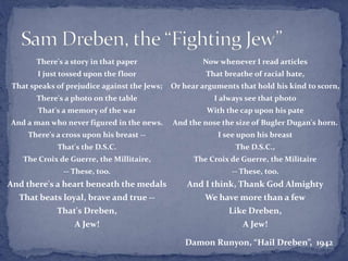 Now whenever I read articles
That breathe of racial hate,
Or hear arguments that hold his kind to scorn,
I always see that photo
With the cap upon his pate
And the nose the size of Bugler Dugan's horn.
I see upon his breast
The D.S.C.,
The Croix de Guerre, the Militaire
-- These, too.
And I think, Thank God Almighty
We have more than a few
Like Dreben,
A Jew!
There's a story in that paper
I just tossed upon the floor
That speaks of prejudice against the Jews;
There's a photo on the table
That's a memory of the war
And a man who never figured in the news.
There's a cross upon his breast --
That's the D.S.C.
The Croix de Guerre, the Millitaire,
-- These, too.
And there's a heart beneath the medals
That beats loyal, brave and true --
That's Dreben,
A Jew!
Damon Runyon, “Hail Dreben”, 1942
 
