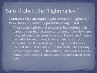  Confronts KKK attempts to join American Legion in El
Paso, Texas, introducing prohibitions against it:
 "These men, oath-bound to secrecy, hide behind their
masks and say that because I am a foreign-born Jew I am
not good enough to be an American. Every time America
has called for volunteers, I have put on the uniform.
They did not ask me at the recruiting office if I was a
Jew, and they did not ask me on the battlefield what my
race or religion was. . . The soldiers didn't wear masks in
France, other than gas masks, and they don't need them
now."
 