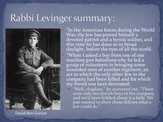  “In the American forces during the World
War, the Jew has proved himself a
devoted patriot and a heroic soldier, and
this time he has done so in broad
daylight, before the eyes of all the world.
 “When I asked a boy from one of our
machine gun battalions why he led a
group of volunteers in bringing some
wounded men of another regiment, an
act in which the only other Jew in the
company had been killed and for which
my friend was later decorated:
 "Well, chaplain," he answered me, “There
were only two Jewish boys in the company
and we'd been kidded about it a little. We
just wanted to show those fellows what a
Jew could do."
David Ben Gurion
 