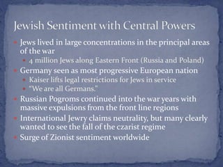  Jews lived in large concentrations in the principal areas
of the war
 4 million Jews along Eastern Front (Russia and Poland)
 Germany seen as most progressive European nation
 Kaiser lifts legal restrictions for Jews in service
 “We are all Germans.”
 Russian Pogroms continued into the war years with
massive expulsions from the front line regions
 International Jewry claims neutrality, but many clearly
wanted to see the fall of the czarist regime
 Surge of Zionist sentiment worldwide
 