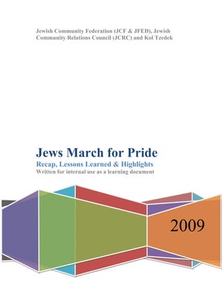 Jewish Community Federation (JCF & JFED), Jewish
Community Relations Council (JCRC) and Kol Tzedek




Jews March for Pride
Recap, Lessons Learned & Highlights
Written for internal use as a learning document




                                                  2009
 