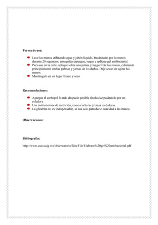 Forma de uso:
Lave las manos utilizando agua y jabón líquido, frotándolas por lo menos
durante 20 segundos; enseguida enjuague, seque y aplique gel antibacterial.
Para uso en la calle, aplique sobre una palma y luego frote las manos, cubriendo
principalmente ambas palmas y yemas de los dedos. Deje secar sin agitar las
manos.
Manténgalo en un lugar fresco y seco
Recomendaciones:
Agregue el carbopol lo más despacio posible (inclusive pasándolo por un
colador).
Use instrumentos de medición, como cucharas y tazas medidoras.
La glicerina no es indispensable, se usa sólo para darle suavidad a las manos.
Observaciones:
Bibliografía:
http://www.cucs.udg.mx/observatorio/files/File/Elaborar%20gel%20antibacterial.pdf
 