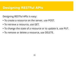 15
Designing RESTful APIs
Designing RESTful APIs is easy:
● To create a resource on the server, use POST.
● To retrieve a resource, use GET.
● To change the state of a resource or to update it, use PUT.
● To remove or delete a resource, use DELETE.
 