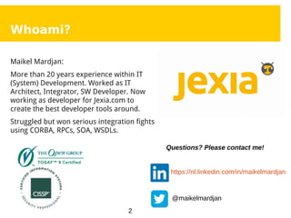 2
Whoami?
Maikel Mardjan:
More than 20 years experience within IT
(System) Development. Worked as IT
Architect, Integrator, SW Developer. Now
working as developer for Jexia.com to
create the best developer tools around.
Struggled but won serious integration fights
using CORBA, RPCs, SOA, WSDLs.
https://nl.linkedin.com/in/maikelmardjan
@maikelmardjan
Questions? Please contact me!
 
