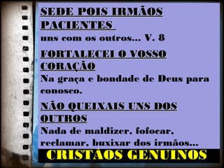 SSEEDDEE PPOOIISS IIRRMMÃÃOOSS
PPAACCIIEENNTTEESS
uns com os outros... V. 8
FFOORRTTAALLEECCEEII OO VVOOSSSSOO
CCOORRAAÇÇÃÃOO
Na graça e bondade de Deus para
conosco.
NNÃÃOO QQUUEEIIXXAAIISS UUNNSS DDOOSS
OOUUTTRROOSS
Nada de maldizer, fofocar,
reclamar, buxixar dos irmãos...
OOPPOORRTTUUNNIIDDAADDEESS
RREESSTTAAUURRAADDOOSS CCOOMMOO
CCRRIISSTTÃÃOOSS GGEENNUUÍÍNNOOSS