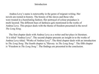 Andrea Levy’s name is noteworthy in the genre of migrant writing. Her  novels are rooted in history. The history of the slaves and those who  were treated in a humiliating fashion. Her portrayal of colour prejuduce is  multi layered. The different hues of darkness gets mentioned in the works of Andrea Levy. This project deals with the theme of freedom presented in the novel The Long Song. The first chapter deals with Andrea Levy as a writer and her place in literature. It is titled “Andrea Levy”. The second chapter presents an insight in to the works of  Andrea Levy titled, “Works of Andrea Levy”. The third chapter deals with an introduction to  The Long Song.  The fourth chapter is,”Slavery  in  The Long Song”.  The fifth chapter is “Freedom in  The Long Song” . The findings are presented in the conclusion. Introduction 