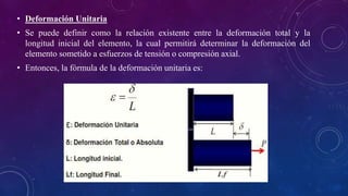 • Deformación Unitaria
• Se puede definir como la relación existente entre la deformación total y la
longitud inicial del elemento, la cual permitirá determinar la deformación del
elemento sometido a esfuerzos de tensión o compresión axial.
• Entonces, la fórmula de la deformación unitaria es:
 