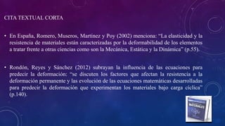 CITA TEXTUAL CORTA
• En España, Romero, Museros, Martínez y Poy (2002) menciona: “La elasticidad y la
resistencia de materiales están caracterizadas por la deformabilidad de los elementos
a tratar frente a otras ciencias como son la Mecánica, Estática y la Dinámica” (p.55).
• Rondón, Reyes y Sánchez (2012) subrayan la influencia de las ecuaciones para
predecir la deformación: “se discuten los factores que afectan la resistencia a la
deformación permanente y las evolución de las ecuaciones matemáticas desarrolladas
para predecir la deformación que experimentan los materiales bajo carga cíclica”
(p.140).
 