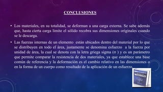 CONCLUSIONES
• Los materiales, en su totalidad, se deforman a una carga externa. Se sabe además
que, hasta cierta carga limite el sólido recobra sus dimensiones originales cuando
se le descarga.
• Las fuerzas internas de un elemento están ubicados dentro del material por lo que
se distribuyen en todo el área, justamente se denomina esfuerzo a la fuerza por
unidad de área, la cual se denota con la letra griega sigma (σ ) y es un parámetro
que permite comparar la resistencia de dos materiales, ya que establece una base
común de referencia y la deformación es el cambio relativo en las dimensiones o
en la forma de un cuerpo como resultado de la aplicación de un esfuerzo.
 