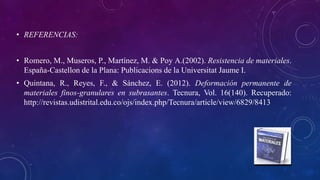 • REFERENCIAS:
• Romero, M., Museros, P., Martínez, M. & Poy A.(2002). Resistencia de materiales.
España-Castellon de la Plana: Publicacions de la Universitat Jaume I.
• Quintana, R., Reyes, F., & Sánchez, E. (2012). Deformación permanente de
materiales finos-granulares en subrasantes. Tecnura, Vol. 16(140). Recuperado:
http://revistas.udistrital.edu.co/ojs/index.php/Tecnura/article/view/6829/8413
 