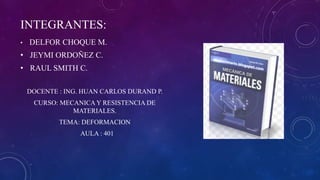 INTEGRANTES:
• DELFOR CHOQUE M.
• JEYMI ORDOÑEZ C.
• RAUL SMITH C.
DOCENTE : ING. HUAN CARLOS DURAND P.
CURSO: MECANICA Y RESISTENCIA DE
MATERIALES.
TEMA: DEFORMACION
AULA : 401
 