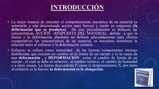 INTRODUCCIÓN
• La mejor manera de entender el comportamiento mecánico de un material es
someterlo a una determinada acción (una fuerza) y medir su respuesta (la
deformación que se produzca). De este procedimiento se deducen las
características ACCIÓN –RESPUESTA DEL MATERIAL, debido a que la
fuerza y la deformación absolutas no definen adecuadamente para efectos
comparativos las características de un material, es necesario establecer la
relación entre el esfuerzo y la deformación unitaria.
• Esfuerzo se refiere como intensidad de las fuerzas componentes internas
distribuidas que resisten un cambio en la forma de un cuerpo y es la causa de
una deformación , y DEFORMACIÓN como el cambio de forma de un
cuerpo , el cual se debe al esfuerzo , al cambio térmico, al cambio de humedad
o a otras causas. La fuerza descendente F causa el desplazamiento X, por tanto
el esfuerzo es la fuerza; la deformación es la elongación.
 