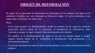 ORIGEN DE DEFORMACIÓN
El origen de la capacidad de deformarse sin fracturarse de los metales está dado por la
estructura cristalina que esta ordenada en forma de capas. Al verse sometidas a una
carga estas se deslizan una sobre otra.
Nota:
• Si la carga produce un desplazamiento donde los átomos de las capas no alcanzan
posiciones nuevas dentro de la estructura, al desaparecer la solicitación, estos
volverán a ocupar su lugar original. Esta deformación será elástica.
• En cambio, si el desplazamiento de capas es tal que los átomos llegan a ocupar
lugares nuevos dentro de la estructura, la deformación será permanente y la
denominados plástica.
• El periodo de transición entre la deformación plástica u la elástica se denomina límite
elástico.
 