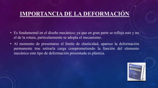IMPORTANCIA DE LA DEFORMACIÓN
• Es fundamental en el diseño mecánico; ya que en gran parte se refleja este y no
el de la rotura, particularmente se adopta el mecanismo.
• Al momento de presentarse el límite de elasticidad, aparece la deformación
permanente tras retirarla carga comprometiendo la función del elemento
mecánico este tipo de deformación presentada es plástica.
 