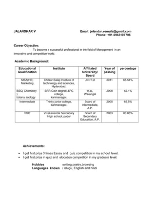 JALANDHAR V Email: jelendar.vemula@gmail.com
Phone: +91-9963107796
Career Objective:
To become a successful professional in the field of Management in an
innovative and competitive world.
Academic Background:
Educational
Qualification
Institute Affiliated
University/
Board
Year of
passing
percentage
MBA(HR)
Marketing
Chilkur Balaji Institute of
technology and sciences,
Hyderabad.
J.N.T.U 2011 65.54%
BSC( Chemistry
)
botany zoology
SRR Govt degree &PG
college,
karimanagar.
K.U,
Warangal
2008 62.1%
Intermediate Trinity junior college,
karimanagar.
Board of
Intermediate,
A.P.
2005 65.5%
SSC Vivekananda Secondary
High school, pudur
Board of
Secondary
Education, A.P.
2003 80.83%
Achievements:
• I got first prize 3 times Essay and quiz competition in my school level.
• I got first prize in quiz and elocution competition in my graduate level.
Hobbies :writing poetry,browsing
Languages known : telugu, English and hindi
 