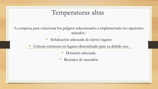 Temperaturas altas
La empresa para solucionar los peligros seleccionados a implementado los siguientes
métodos :
• Señalización adecuada de ciertos lugares
• Colocar extintores en lugares determinado para su debido uso.
• Dotación adecuada.
• Rociador de incendios
 