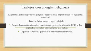 Trabajos con energías peligrosas
La empresa para solucionar los peligros seleccionados a implementado los siguientes
métodos:
• Poner señalización en el lugar trabajado.
• Proveer la dotación adecuada o elementos de protección adecuada (EPP) a los
empleados que vallan a implementar este trabajo
• Capacitar al personal que vallan a implementar este trabajo.
 