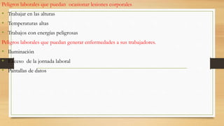 Peligros laborales que puedan ocasionar lesiones corporales
• Trabajar en las alturas
• Temperaturas altas
• Trabajos con energías peligrosas
Peligros laborales que puedan generar enfermedades a sus trabajadores.
• Iluminación
• Exceso de la jornada laboral
• Pantallas de datos
 