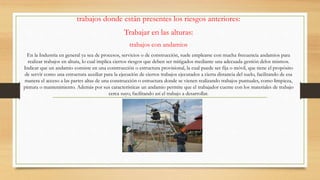 trabajos donde están presentes los riesgos anteriores:
Trabajar en las alturas:
trabajos con andamios
En la Industria en general ya sea de procesos, servicios o de construcción, suele emplearse con mucha frecuencia andamios para
realizar trabajos en altura, lo cual implica ciertos riesgos que deben ser mitigados mediante una adecuada gestión delos mismos.
Indicar que un andamio consiste en una construcción o estructura provisional, la cual puede ser fija o móvil, que tiene el propósito
de servir como una estructura auxiliar para la ejecución de ciertos trabajos ejecutados a cierta distancia del suelo, facilitando de esa
manera el acceso a las partes altas de una construcción o estructura donde se vienen realizando trabajos puntuales, como limpieza,
pintura o mantenimiento. Además por sus características un andamio permite que el trabajador cuente con los materiales de trabajo
cerca suyo, facilitando así el trabajo a desarrollar.
 