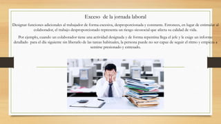 Exceso de la jornada laboral
Designar funciones adicionales al trabajador de forma excesiva, desproporcionada y constante. Entonces, en lugar de estimular al
colaborador, el trabajo desproporcionado representa un riesgo sicosocial que afecta su calidad de vida.
Por ejemplo, cuando un colaborador tiene una actividad designada y de forma repentina llega el jefe y le exige un informe
detallado para el día siguiente sin liberarlo de las tareas habituales, la persona puede no ser capaz de seguir el ritmo y empieza a
sentirse presionado y estresado.
 