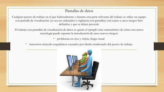 Pantallas de datos
Cualquier puesto de trabajo en el que habitualmente y durante una parte relevante del trabajo se utilice un equipo
con pantalla de visualización (ya sea un ordenador o vigilancia con pantallas) está sujeto a unos riesgos bien
definidos y que se deben prevenir.
El trabajo con pantallas de visualización de datos es quizás el ejemplo más característico de cómo una nueva
tecnología puede suponer la introducción de unos nuevos riesgos:
• problemas en ojos y visión, fatiga visual.
• trastornos músculo-esqueléticos causados por diseño inadecuado del puesto de trabajo.
 