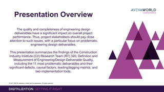 © 2017 AVEVA Solutions Limited and its subsidiaries. All rights reserved.
Presentation Overview
The quality and completeness of engineering design
deliverables have a significant impact on overall project
performance. Thus, project stakeholders should pay close
attention to such issues, with a particular focus on problematic
engineering design deliverables.
This presentation summarizes the findings of the Construction
Industry Institute (CII) Research Team (RT) 320, Definition and
Measurement of Engineering/Design Deliverable Quality,
including the 11 most problematic deliverables and their
significant defects, causal factors, leading/lagging metrics, and
two implementation tools.
 