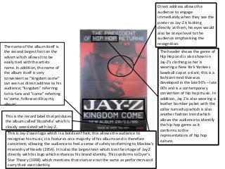 Direct address allows the
audience to engage
immediately when they see the
poster as Jay-Z is looking
directly at them, his eyes would
also be at eye level to the
audience emphasising the
recognition.
The header shows the genre of
Hip Hop and is also shown in
Jay-Z’s clothing as her is
wearing a New York Yankees
baseball cap at a slant; this is a
fashion trend that was
developed in the late 90’s – late
00’s and is a contemporary
convention of hip hop music. In
addition, Jay Z is also wearing a
leather bomber jacket with the
collar turned up which is also
another fashion trend which
allows the audience to identify
the hip hop genre as it
conforms to the
representations of hip hop
culture.
This is Jay-Z own logo which is a bold serif font; this allows the audience to
recognise his music, it is features on a majority of his albums and is therefore
consistent; allowing the audience to feel a sense of safety conforming to Maslow's
Hierarchy of Needs (1954). It is also the largest text which ties the image of Jay-Z
directly with his logo which enhances his brand identity. This conforms to Dyer’s
Star Theory (1998) which mentions that stars are not the same as performers and
carry their own identity.
This is the record label that produces
the album called ‘Rocafella’ which is
closely associated with Jay-Z.
The name of the album itself is
the second largest font on the
advert which allows it to be
easily tied with the artists
name. In addition, the name of
the album itself is very
convenient as “kingdom come”
can seen as direct address to his
audience; “kingdom” referring
to his fans and “come” referring
to ‘come, follow and buy my
album’.
 