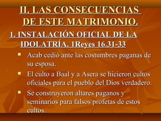 II. LAS CONSECUENCIAS
   DE ESTE MATRIMONIO.
1. INSTALACIÓN OFICIAL DE LA
    IDOLATRÍA. 1Reyes 16.31-33
    Acab cedió ante las costumbres paganas de 
     su esposa.
    El culto a Baal y a Asera se hicieron cultos 
     oficiales para el pueblo del Dios verdadero.
    Se construyeron altares paganos y 
     seminarios para falsos profetas de estos 
     cultos.
 