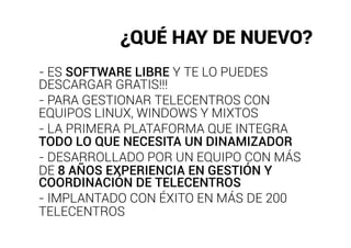 ¿QUÉ HAY DE NUEVO?
- ES SOFTWARE LIBRE Y TE LO PUEDES
DESCARGAR GRATIS!!!
- PARA GESTIONAR TELECENTROS CON
EQUIPOS LINUX, WINDOWS Y MIXTOS
- LA PRIMERA PLATAFORMA QUE INTEGRA
TODO LO QUE NECESITA UN DINAMIZADOR
- DESARROLLADO POR UN EQUIPO CON MÁS
DE 8 AÑOS EXPERIENCIA EN GESTIÓN Y
COORDINACIÓN DE TELECENTROS
- IMPLANTADO CON ÉXITO EN MÁS DE 200
TELECENTROS
 