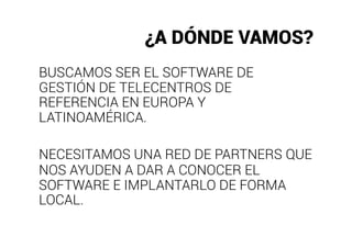 ¿A DÓNDE VAMOS?
BUSCAMOS SER EL SOFTWARE DE
GESTIÓN DE TELECENTROS DE
REFERENCIA EN EUROPA Y
LATINOAMÉRICA.

NECESITAMOS UNA RED DE PARTNERS QUE
NOS AYUDEN A DAR A CONOCER EL
SOFTWARE E IMPLANTARLO DE FORMA
LOCAL.
 