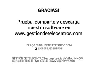 GRACIAS!

  Prueba, comparte y descarga
      nuestro software en
 www.gestiondetelecentros.com

         HOLA@GESTIONDETELECENTROS.COM
                @GESTELECENTROS


GESTIÓN DE TELECENTROS es un proyecto de VITAL INNOVA
CONSULTORES TECNOLÓGICOS www.vitalinnova.com
 