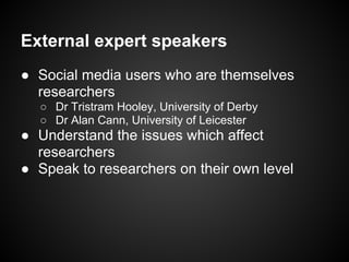 External expert speakers
● Social media users who are themselves
  researchers
  ○ Dr Tristram Hooley, University of Derby
  ○ Dr Alan Cann, University of Leicester
● Understand the issues which affect
  researchers
● Speak to researchers on their own level
 
