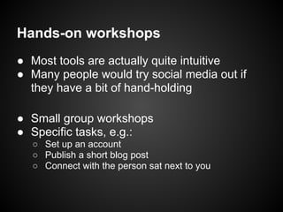 Hands-on workshops
● Most tools are actually quite intuitive
● Many people would try social media out if
  they have a bit of hand-holding

● Small group workshops
● Specific tasks, e.g.:
  ○ Set up an account
  ○ Publish a short blog post
  ○ Connect with the person sat next to you
 
