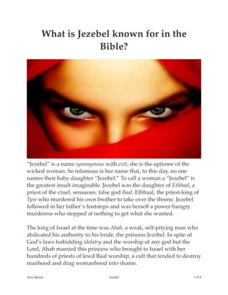 What is Jezebel known for in the
Bible?
“Jezebel” is a name synonymous with evil; she is the epitome of the
wicked woman. So infamous is her name that, to this day, no one
names their baby daughter “Jezebel.” To call a woman a “Jezebel” is
the greatest insult imaginable. Jezebel was the daughter of Ethbaal, a
priest of the cruel, sensuous, false god Baal. Ethbaal, the priest-king of
Tyre who murdered his own brother to take over the throne. Jezebel
followed in her father’s footsteps and was herself a power-hungry
murderess who stopped at nothing to get what she wanted.
The king of Israel at the time was Ahab, a weak, self-pitying man who
abdicated his authority to his bride, the princess Jezebel. In spite of
God’s laws forbidding idolatry and the worship of any god but the
Lord, Ahab married this princess who brought to Israel with her
hundreds of priests of lewd Baal worship, a cult that tended to destroy
manhood and drag womanhood into shame.
Tony Mariot Jezebel ! of !1 4
 