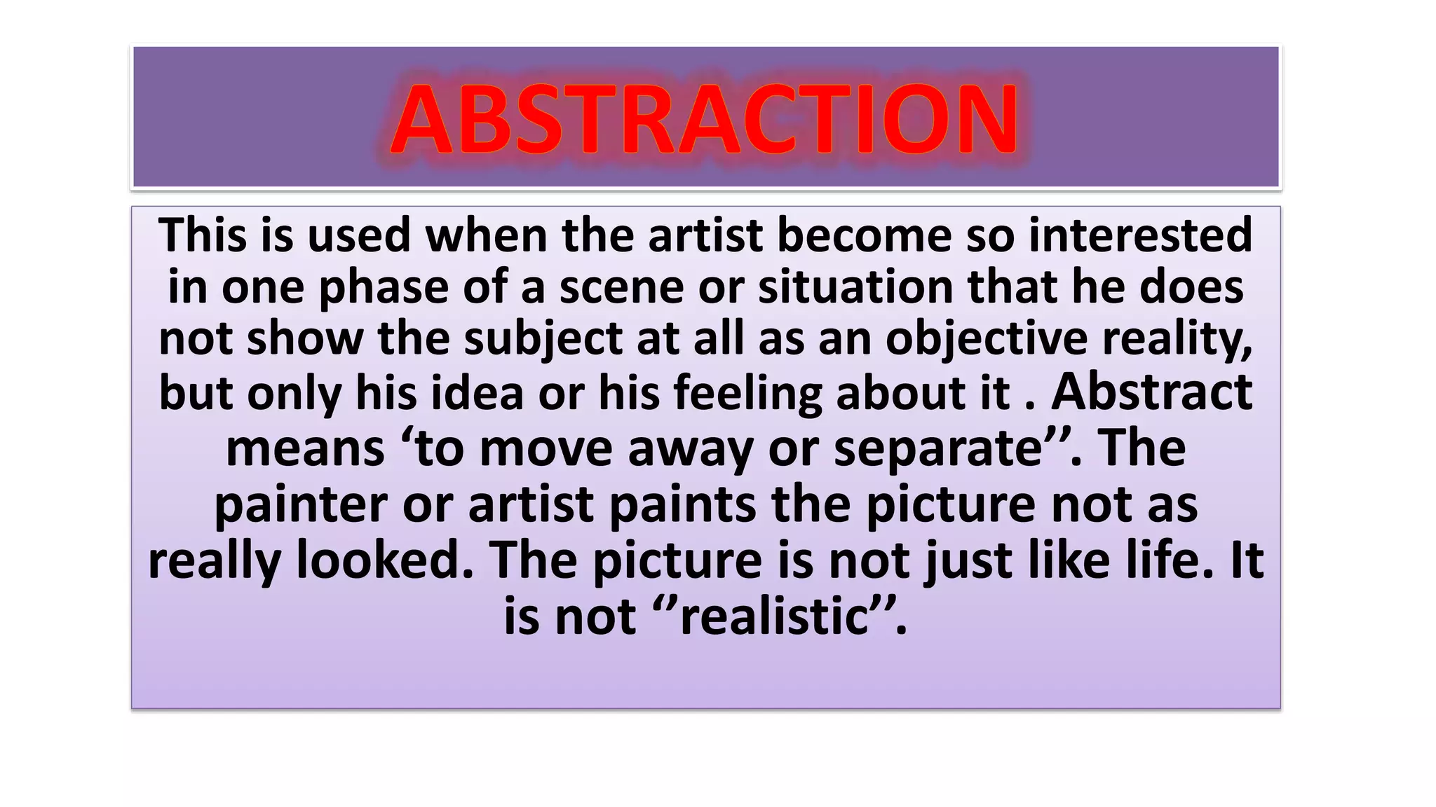 This is used when the artist become so interested
in one phase of a scene or situation that he does
not show the subject at all as an objective reality,
but only his idea or his feeling about it . Abstract
means ‘to move away or separate’’. The
painter or artist paints the picture not as
really looked. The picture is not just like life. It
is not ‘’realistic’’.
 