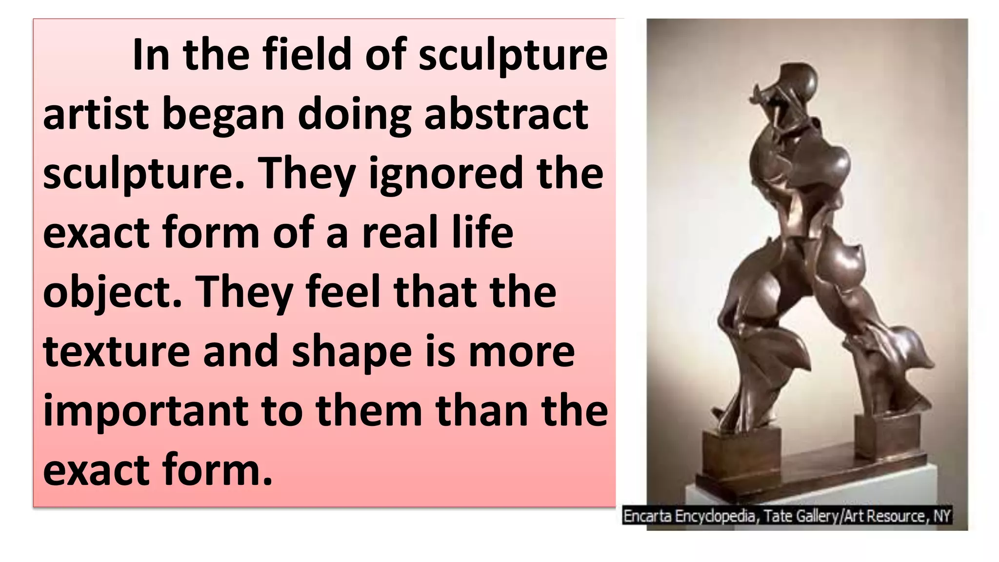 In the field of sculpture
artist began doing abstract
sculpture. They ignored the
exact form of a real life
object. They feel that the
texture and shape is more
important to them than the
exact form.
 