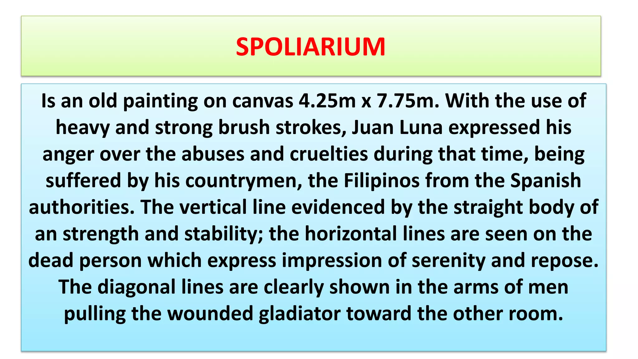 SPOLIARIUM
Is an old painting on canvas 4.25m x 7.75m. With the use of
heavy and strong brush strokes, Juan Luna expressed his
anger over the abuses and cruelties during that time, being
suffered by his countrymen, the Filipinos from the Spanish
authorities. The vertical line evidenced by the straight body of
an strength and stability; the horizontal lines are seen on the
dead person which express impression of serenity and repose.
The diagonal lines are clearly shown in the arms of men
pulling the wounded gladiator toward the other room.
 