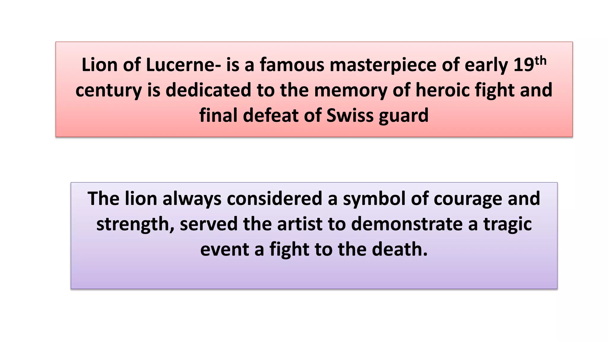 Lion of Lucerne- is a famous masterpiece of early 19th
century is dedicated to the memory of heroic fight and
final defeat of Swiss guard
The lion always considered a symbol of courage and
strength, served the artist to demonstrate a tragic
event a fight to the death.
 