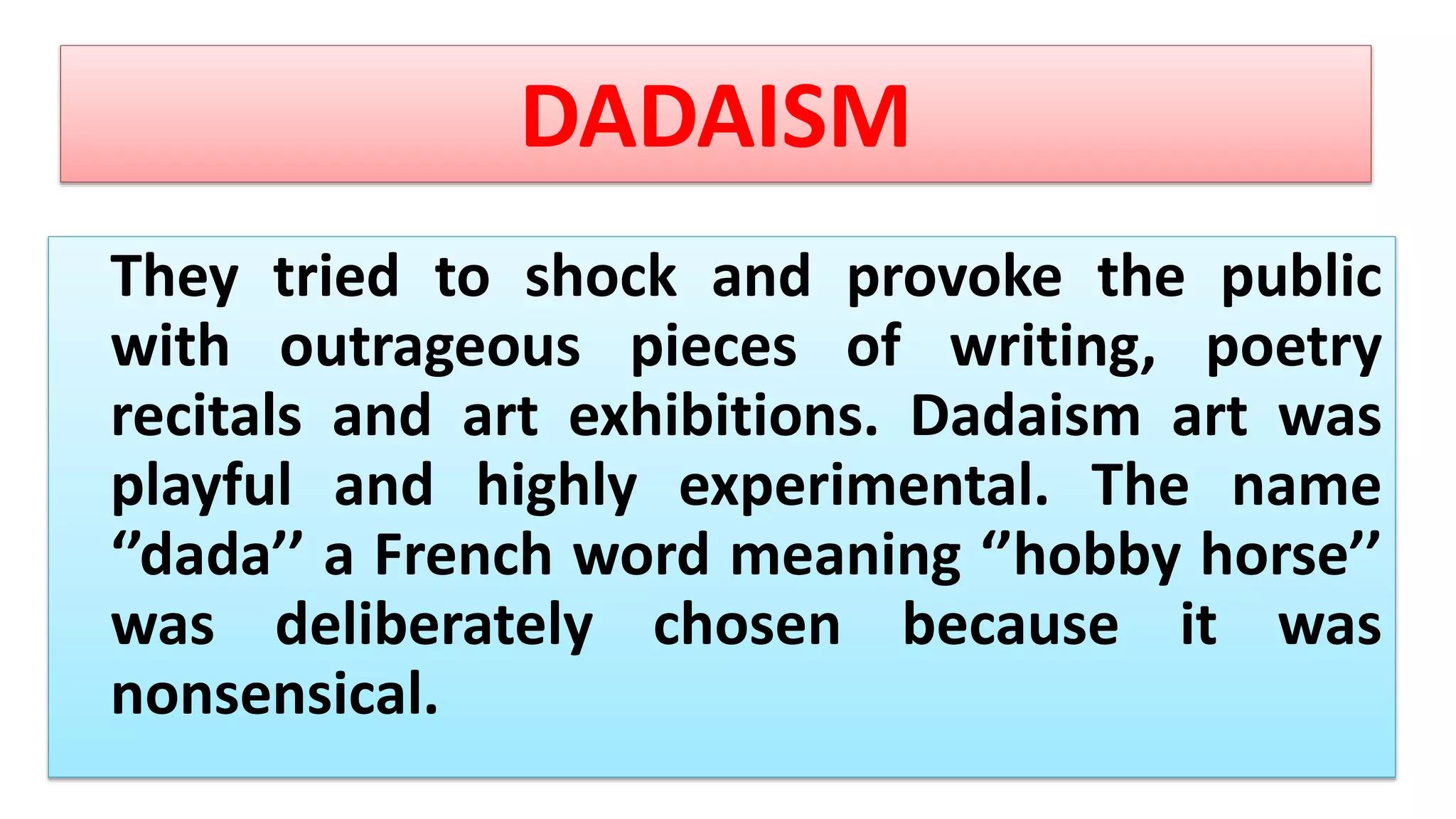DADAISM
They tried to shock and provoke the public
with outrageous pieces of writing, poetry
recitals and art exhibitions. Dadaism art was
playful and highly experimental. The name
‘’dada’’ a French word meaning ‘’hobby horse’’
was deliberately chosen because it was
nonsensical.
 