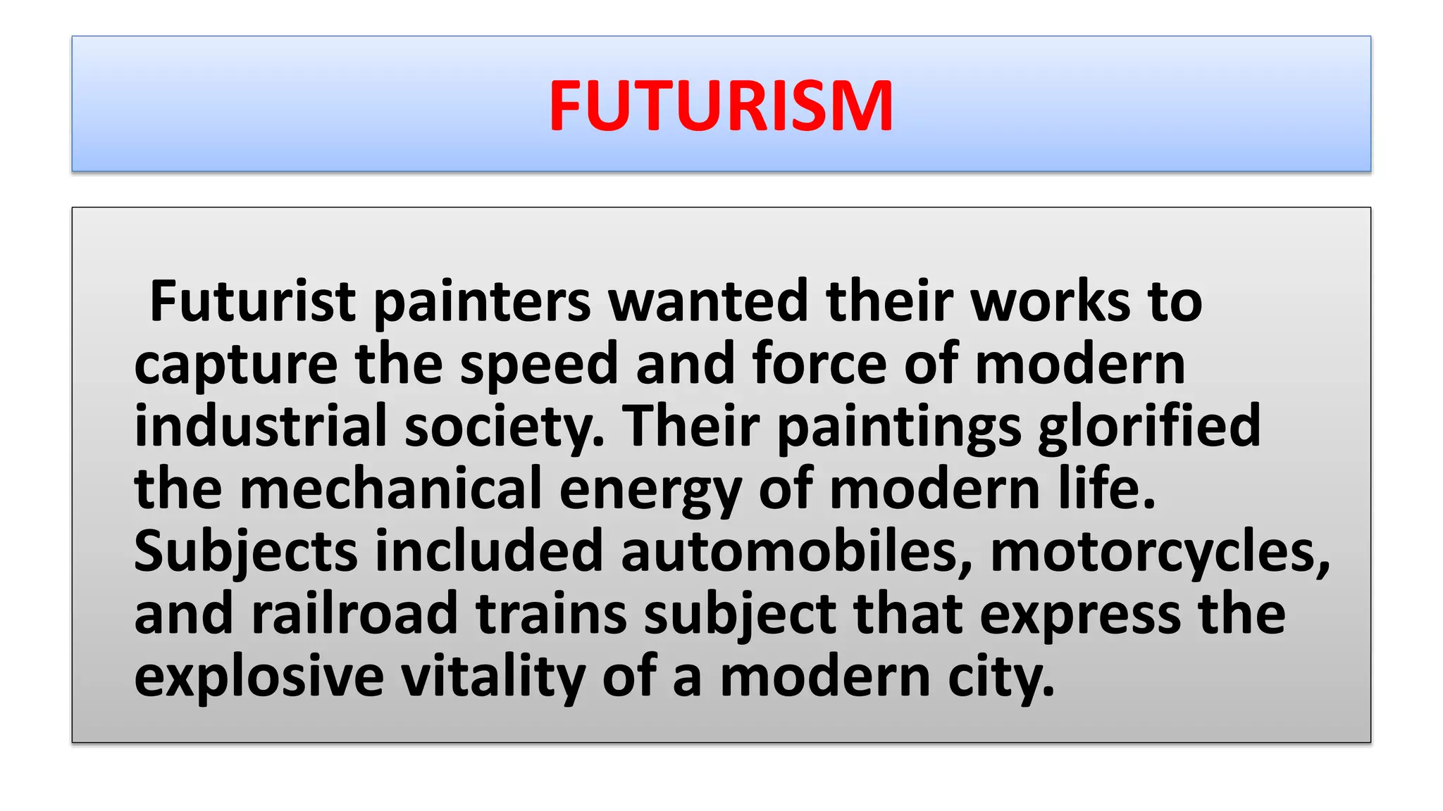 FUTURISM
Futurist painters wanted their works to
capture the speed and force of modern
industrial society. Their paintings glorified
the mechanical energy of modern life.
Subjects included automobiles, motorcycles,
and railroad trains subject that express the
explosive vitality of a modern city.
 