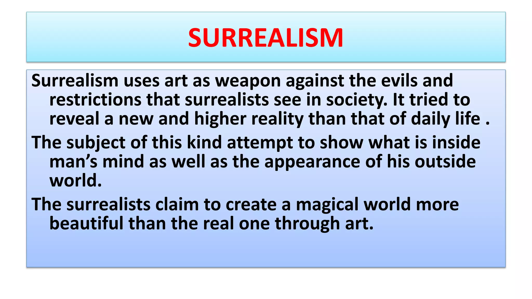 SURREALISM
Surrealism uses art as weapon against the evils and
restrictions that surrealists see in society. It tried to
reveal a new and higher reality than that of daily life .
The subject of this kind attempt to show what is inside
man’s mind as well as the appearance of his outside
world.
The surrealists claim to create a magical world more
beautiful than the real one through art.
 