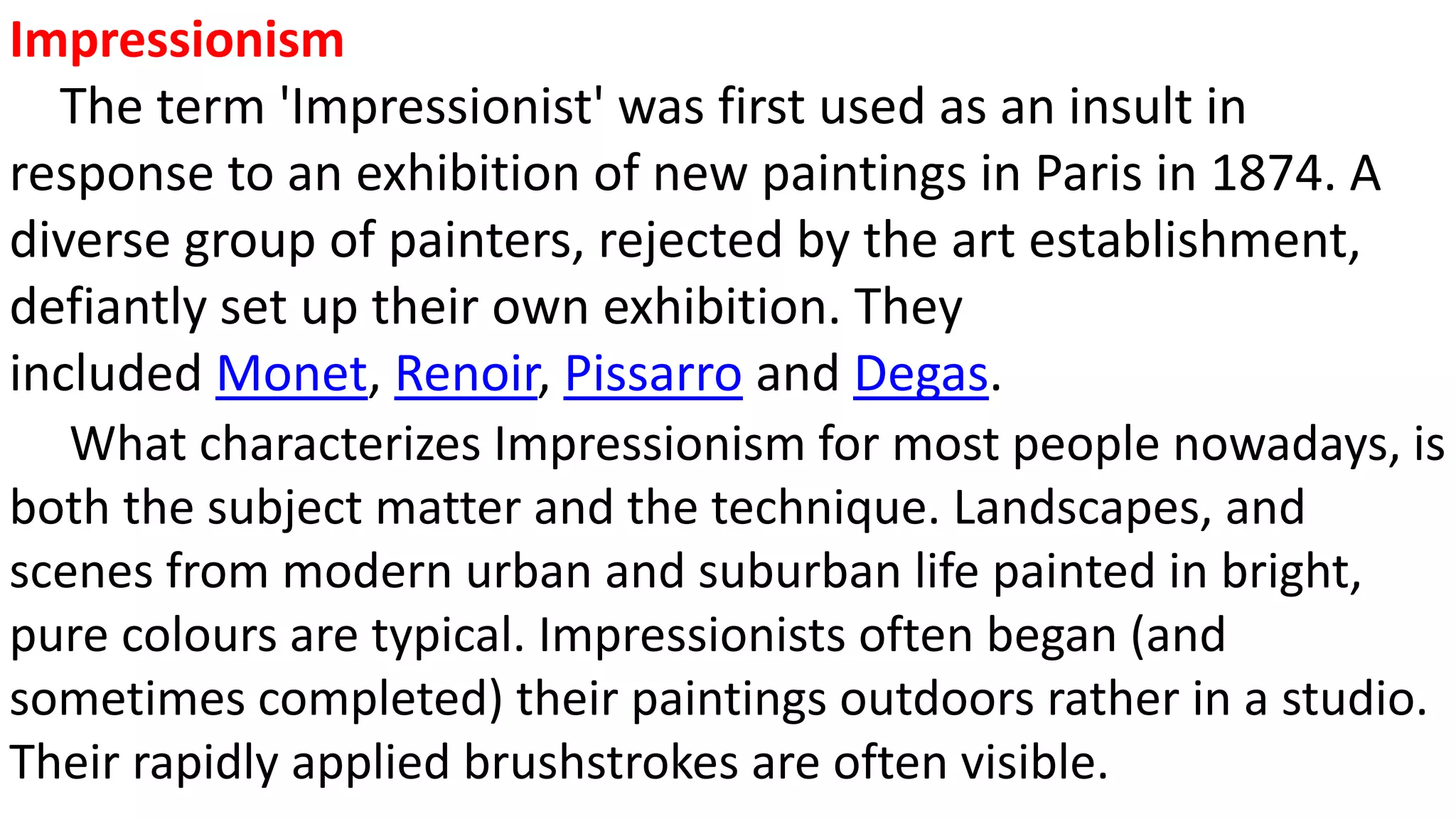 Impressionism
The term 'Impressionist' was first used as an insult in
response to an exhibition of new paintings in Paris in 1874. A
diverse group of painters, rejected by the art establishment,
defiantly set up their own exhibition. They
included Monet, Renoir, Pissarro and Degas.
What characterizes Impressionism for most people nowadays, is
both the subject matter and the technique. Landscapes, and
scenes from modern urban and suburban life painted in bright,
pure colours are typical. Impressionists often began (and
sometimes completed) their paintings outdoors rather in a studio.
Their rapidly applied brushstrokes are often visible.
 